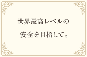 世界最高レベルの安全を目指して。