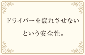 ドライバーを疲れさせないという安全性。