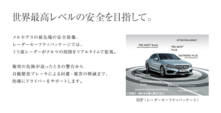 【世界最高レベルの安全を目指して。】メルセデスの最先端の安全装備、レーダーセーフティパッケージでは、ミリ波レーダーがクルマの周囲をリアルタイムで監視。衝突の危険が迫ったときの警告から自動緊急ブレーキによる回避・被害の軽減まで、的確にドライバーをサポートします。