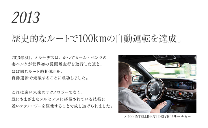 【2013年 歴史的なルートで、100kmの自動運転を達成。】2013年8月、メルセデスは、かつてカール・ベンツの妻ベルタが世界初の長距離ドライブを敢行した道と、ほぼ同じルート約100kmを、自動運転で走破することに成功しました。これは遠い未来のテクノロジーでなく、 既にさまざまなメルセデスに搭載されている技術に近いテクノロジーを駆使することで成し遂げられました。
