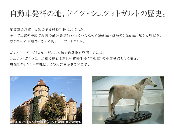 【自動車発祥の地、ドイツ・シュツットガルトの歴史。】産業革命以前、人類の主な移動手段は馬でした。かつて王宮の中庭で雌馬の品評会が行われていたためにStutten（雌馬の）Garten（庭）と呼ばれ、やがてそれが地名となった街、シュツットガルト。ゴットリーブ・ダイムラーが、この地で自動車を発明して以来、シュツットガルトは、馬車に替わる新しい移動手段“自動車”の生産拠点として発展。現在もダイムラー本社は、この地に置かれています。