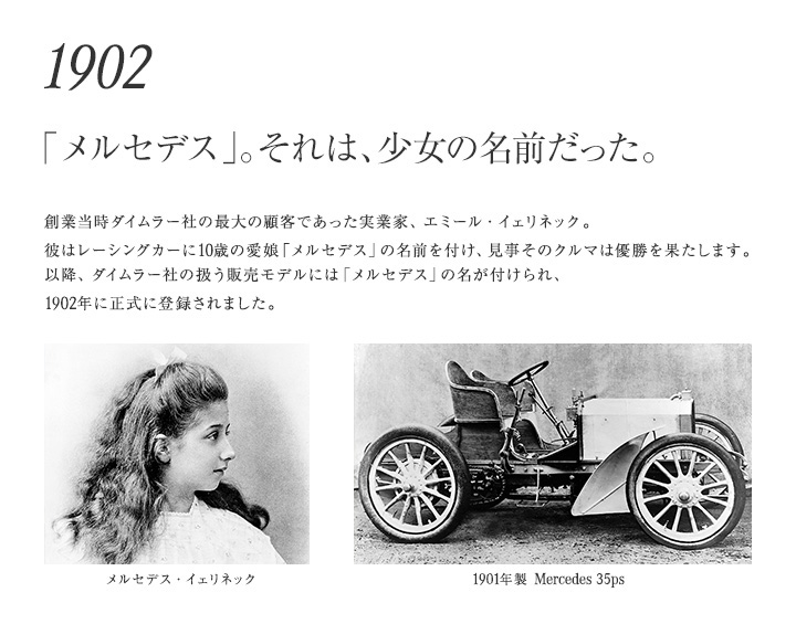 【1902年 「メルセデス」。それは、少女の名前だった。】創業当時ダイムラー社の最大の顧客であった実業家、エミール・イェリネック。彼はレーシングカーに10歳の愛娘「メルセデス」の名前を付け、見事そのクルマは優勝を果たします。以降、ダイムラー社の扱う販売モデルには「メルセデス」の名が付けられ、1902年に正式に登録されました。