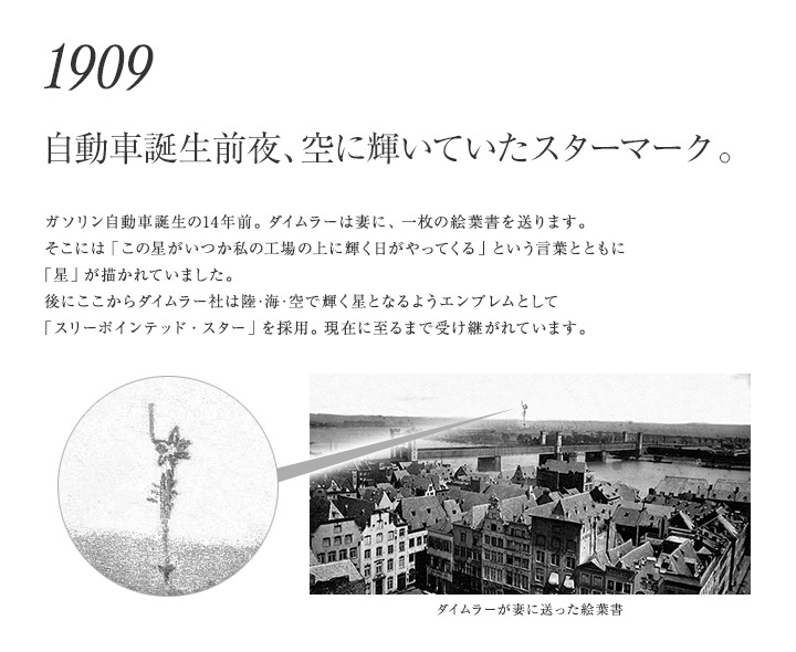 【1909年 自動車誕生前夜、空に輝いていたスターマーク。】ガソリン自動車誕生の14年前。ダイムラーは妻に、一枚の絵葉書を送ります。そこには「この星がいつか私の工場の上に輝く日がやってくる」という言葉とともに「星」が描かれていました。後にここからダイムラー社は陸･海･空で輝く星となるようエンブレムとして「スリーポインテッド・スター」を採用。現在に至るまで受け継がれています。