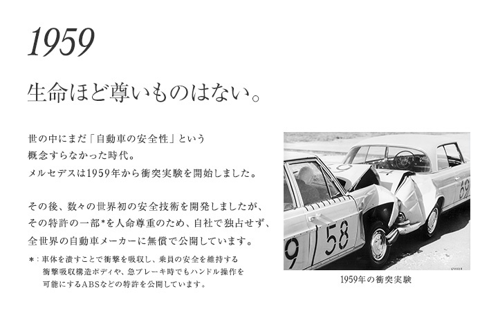 【1959年 生命ほど尊いものはない。】世の中にまだ「自動車の安全性」という概念すらなかった時代から、メルセデスでは「衝撃吸収構造ボディ」など数々の安全技術を開発。何よりも人間の生命を優先するために、それらの特許は自社で独占せず、無償で公開してきました。