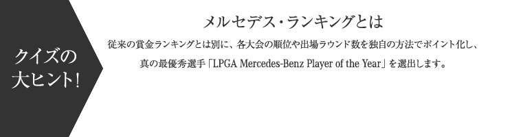 【クイズの大ヒント！】メルセデス・ランキングとは 従来の賞金ランキングとは別に、各大会の順位や出場ラウンド数を独自の方法でポイント化し、真の最優秀選手「LPGA Mercedes-Benz Player of the Year」を選出します。
