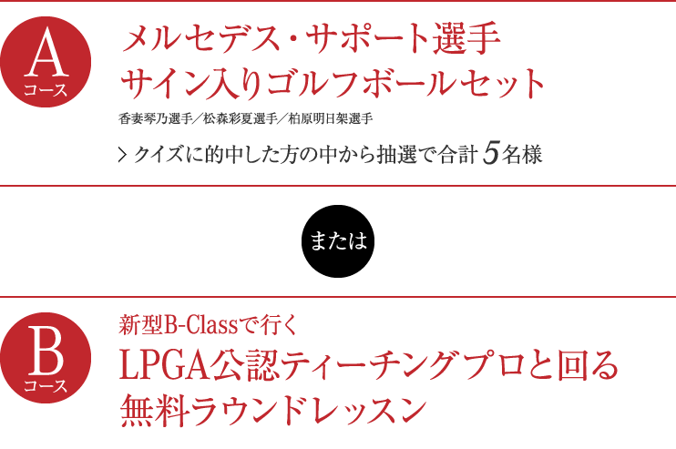 【Aコース】メルセデス・サポート選手 サイン入りゴルフボールセット　香妻琴乃選手/ 松森彩夏選手/柏原明日架選手 クイズに的中した方の中から抽選で合計5名様 【Bコース】新型Bクラスで行く、LPGA公認ティーチングプロと回る、無料ラウンドレッスン ラウンドコース：日高カントリークラブ（埼玉県日高市）クイズに的中した方の中からペア1組2名様