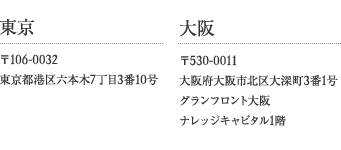 【東京】〒106-0032 東京都港区六本木7丁目3番10号 【大阪】〒530-0011 大阪府大阪市北区大深町3番1号 グランフロント大阪 ナレッジキャピタル1階