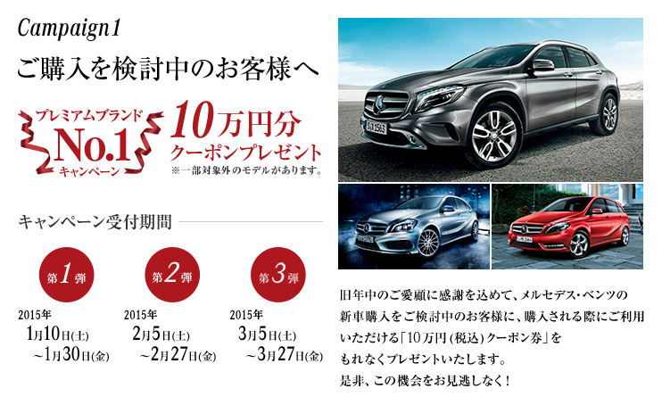 Campaign1 ご購入を検討中のお客様へ プレミアムブランドNo.1キャンペーン10万円分（税込）クーポンプレゼント キャンペーン受付期間 【第1弾】2015年1月10日(土) ～1月30日(金) 【第2弾】2015年2月5日(木) ～2月27日(金) 【第3弾】2015年3月5日(木) ～3月27日(金) 旧年中のご愛顧に感謝を込めて、メルセデス・ベンツの新車購入をご検討中のお客様に、購入される際にご利用いただける「10万円(税込)クーポン」をもれなくプレゼントいたします。是非、この機会をお見逃しなく！
