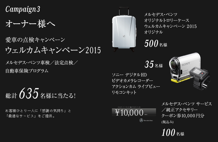 Campaign3 オーナー様へ 愛車の点検キャンペーン ウェルカムキャンペーン2015 メルセデス・ベンツ車検／法定点検／自動車保険プログラム 総計635名様に当たる！ お客様ひとり一人に「感謝の気持ち」と「最適なサービス」をご提供。 メルセデス・ベンツ オリジナルトロリーケースウェルカムキャンペーン 2015 オリジナル 500名様／ソニー デジタルHDビデオカメラレコーダーアクションカム ライブビュー リモコンキット 35名様／メルセデス・ベンツ サービス／純正アクセサリークーポン券10,000円分(税込み) 100名様
