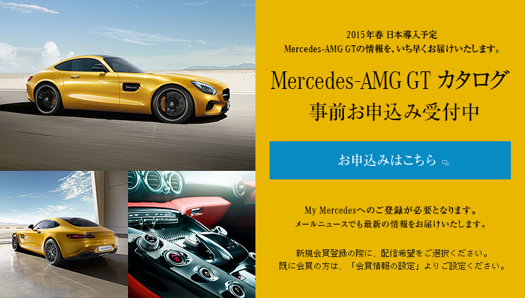 2015年春 日本導入予定Mercedes-AMG GTの情報を、いち早くお届けいたします。 Mercedes-AMG GT カタログ 事前お申込み受付中 発送は4月上旬頃を予定しております。 My Mercedesへのご登録が必要となります。メールニュースでも最新の情報をお届けいたします。新規会員登録の際に、配信希望をご選択ください。既に会員の方は、「会員情報の設定」よりご設定ください。