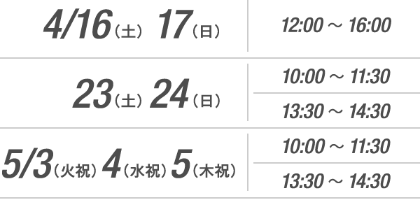 4/16(土) 17(日)12:00~16:00/4/23(土) 24(日)10:00~11:30 13:30~14:30/5/3(火・祝) 4(水・祝) 5(木・祝)10:00~11:30 13:30~14:30