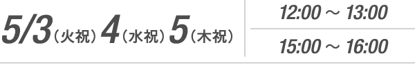 5/3(火・祝) 4(水・祝) 5(木・祝) 12:00~13:00 15:00~16:00