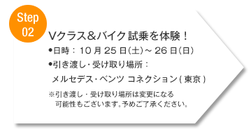 【Step02】Vクラス＆バイク 試乗を体験！■日時： 10/25（土）～26（日） ■引き渡し・受け取り場所：メルセデス・ベンツ コネクション(東京) ※引き渡し・受け取り場所は変更になる可能性もございます。予めご了承ください。