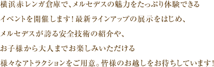 横浜赤レンガ倉庫で、メルセデスの魅力をたっぷり体験できるイベントを開催します！最新ラインアップの展示をはじめ、メルセデスが誇る安全技術の紹介や、お子様から大人までお楽しみいただける様々なアトラクションをご用意。皆様のお超しをお待ちしています！