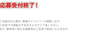 応募期間：4月25日（金）～6月1日（日）まで / ご当選された際は、専属のドライバーが運転します。ご自身での運転できませんのでご了承ください。また、夢実現に掛かる諸費用はご自身で負担いただきます。