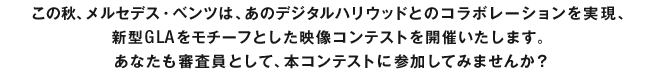 この秋、メルセデス・ベンツは、あのデジタルハリウッドとのコラボレーションを実現、新型GLAをモチーフとした映像コンテストを開催いたします。あなたも審査員として、本コンテストに参加してみませんか？