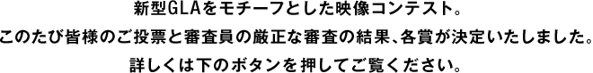 新型GLAをモチーフとした映像コンテスト。このたび皆様のご投票と審査員の厳正な審査の結果、各賞が決定いたしました。詳しくは下のボタンを押してご覧ください。