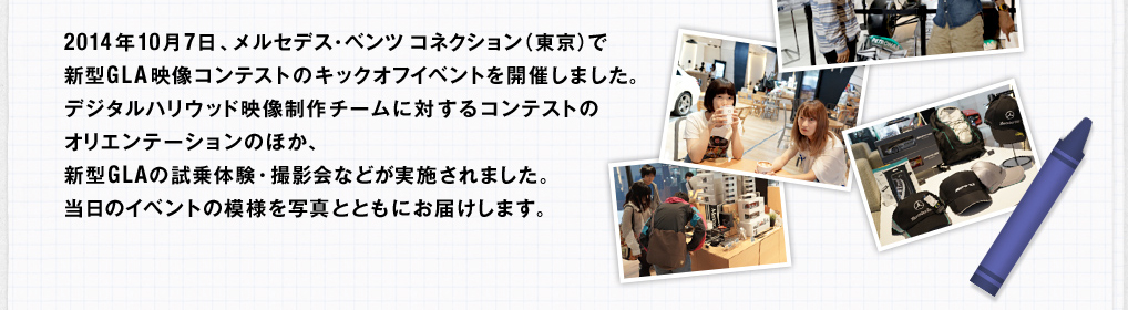 2014年10月7日、メルセデス・ベンツ コネクション（東京）で新型GLA映像コンテストのキックオフイベントを開催しました。デジタルハリウッド映像制作チームに対するコンテストのオリエンテーションのほか、新型GLAの試乗体験・撮影会などが実施されました。当日のイベントの模様を写真とともにお届けします。