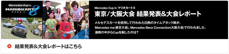 「Mercedes Cup in マリオカート8 東京/大阪大会 結果発表＆大会レポート」メルセデスカートを使用して行われた白熱のタイムアタック戦が、Mercedes me(東京大会)、Mercedes-Benz Connection(大阪大会)で行われました。激戦の中からCupを制したのは？結果発表＆大会レポートはこちら