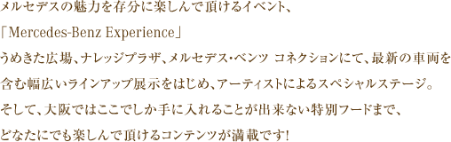 メルセデスの魅力を存分に楽しんで頂けるイベント、「Mercedes-Benz Experience」うめきた広場、ナレッジプラザ、メルセデス・ベンツ コネクションにて、最新の車両を含む幅広いラインアップ展示をはじめ、アーティストによるスペシャルステージ。そして、大阪ではここでしか手に入れることが出来ない特別フードまで、どなたにでも楽しんで頂けるコンテンツが満載です！