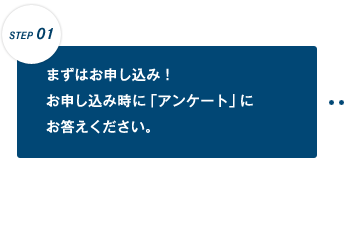 【STEP 01】まずはお申し込み!お申し込み時に「アンケート」にお答えください。