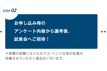 【STEP 02】お申し込み時のアンケート内容から選考後、試乗会へご招待!※実際の試乗にはメルセデス・ベンツ日本の社員が同乗させていただく場合がございます。