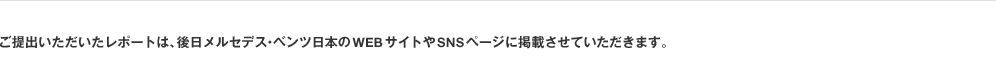 ご提出いただいたレポートは、後日メルセデス・ベンツ日本のWEBサイトやSNSページに掲載させていただきます。