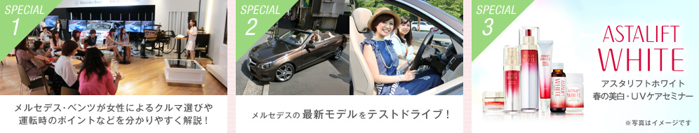 【SPECIAL1】メルセデス・ベンツが女性によるクルマ選びや運転時のポイントなどを分かりやすく解説！ 【SPECIAL2】メルセデスの最新モデルをテストドライブ！ 【SPECIAL3】アスタリフトホワイト 春の美白・UVケアセミナー※写真はイメージです