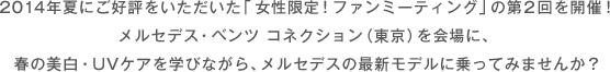 2014年夏にご好評をいただいた「女性限定！ファンミーティング」の第２回を開催！メルセデス・ベンツ コネクション（東京）を会場に、春の美白・UVケアを学びながら、メルセデスの最新モデルに乗ってみませんか？