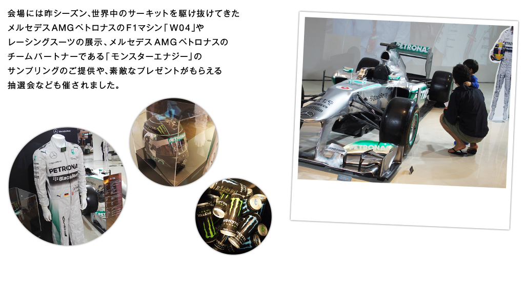 会場には昨シーズン、世界中のサーキットを駆け抜けてきたメルセデス AMG ペトロナスのF1マシン「W04」やレーシングスーツの展示、メルセデス AMG ペトロナスのチームパートナーである「モンスターエナジー」のサンプリングのご提供や、素敵なプレゼントがもらえる抽選会なども催されました。