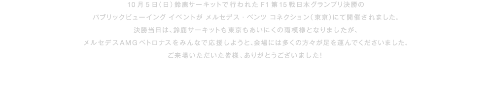 10月5日（日）鈴鹿サーキットで行われたF1第15戦日本グランプリ決勝のパブリックビューイング イベントがメルセデス・ベンツ コネクション（東京）にて開催されました。決勝当日は、鈴鹿サーキットも東京もあいにくの雨模様となりましたが、メルセデス AMG ペトロナスをみんなで応援しようと、会場には多くの方々が足を運んでくださいました。ご来場いただいた皆様、ありがとうございました！