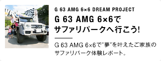 G 63 AMG 6×6 DREAM PROJECT G 63 AMG 6×6でサファリパークへ行こう！ G 63 AMG 6×6で“夢”を叶えたご家族のサファリパーク体験レポート。