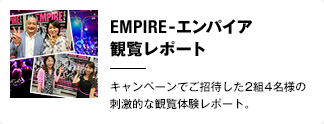 “ありえないほど近い！サーカス・エンターテインメント” EMPIRE-エンパイア-  観覧レポート キャンペーンでご招待した2組4名様の刺激的な観覧体験レポート。