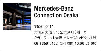 Mercedes-Benz Osaka 〒530-0011 大阪府大阪市北区大深町3番1号 グランフロント大阪 ナレッジキャピタル1階 06-6359-5102（受付時間 10:00-20:00）
