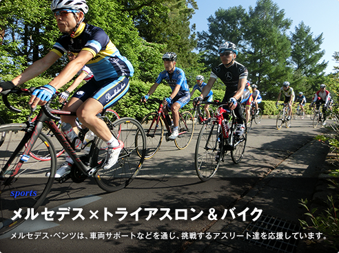 sports メルセデス×トライアスロン＆バイク メルセデス・ベンツは、車両サポートなどを通じ、美しく輝くアスリートたちを応援しています。
