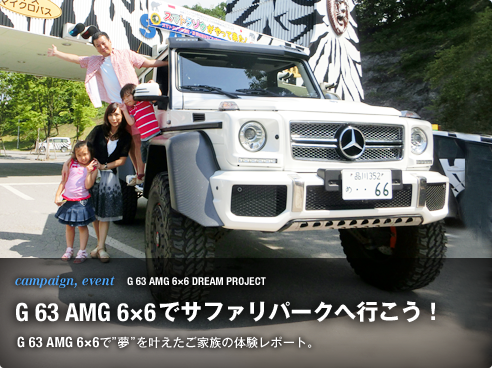 campaign, event G 63 AMG 6×6 DREAM PROJECT G 63 AMG 6×6でサファリパークへ行こう！ G 63 AMG 6×6で“夢”を叶えたご家族のサファリパーク体験レポート。