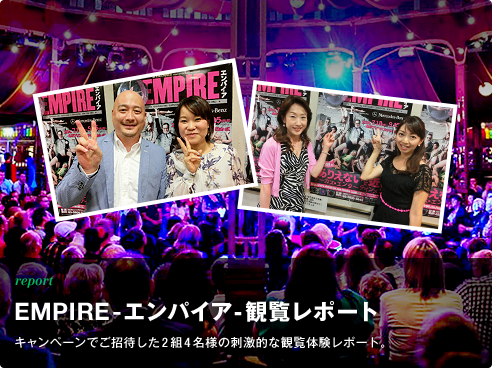report “ありえないほど近い！サーカス・エンターテインメント” EMPIRE-エンパイア-  観覧レポート キャンペーンでご招待した2組4名様の刺激的な観覧体験レポート。