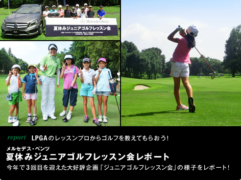 report LPGAのレッスンプロからゴルフを教えてもらおう！メルセデス・ベンツ 夏休みジュニアゴルフレッスン会レポート 今年で3回目を迎えた大好評企画「ジュニアゴルフレッスン会」の様子をレポート！