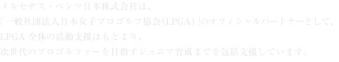 メルセデス・ベンツ日本株式会社は、「一般社団法人日本女子プロゴルフ協会（LPGA）」のオフィシャルパートナーとして、LPGA全体の活動支援はもとより、次世代のプロゴルファーを目指すジュニア育成までを包括支援しています。