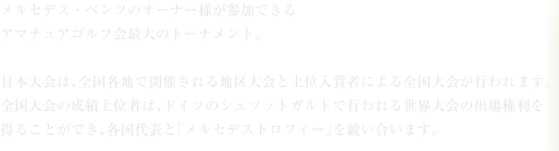 メルセデス・ベンツのオーナー様が参加できるアマチュアゴルフ会最大のトーナメント。日本大会は、全国各地で開催される地区大会と上位入賞者による全国大会が行われます。<br>全国大会の成績上位者は、ドイツのシュツットガルトで行われる世界大会の出場権利を<br>得ることができ、各国代表と「メルセデストロフィー」を競い合います。